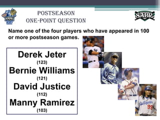 PostseasonOne-Point QuestionName one of the four players who have appeared in 100 or more postseason games.Derek Jeter (123)Bernie Williams (121)David Justice (112)Manny Ramirez (103)