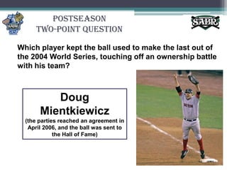 PostseasonTwo-Point QuestionWhich player kept the ball used to make the last out of the 2004 World Series, touching off an ownership battle with his team?Doug Mientkiewicz(the parties reached an agreement in April 2006, and the ball was sent to the Hall of Fame)