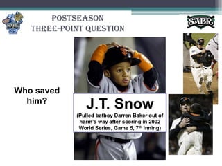 PostseasonThree-Point QuestionWho saved him?J.T. Snow(Pulled batboy Darren Baker out of harm’s way after scoring in 2002 World Series, Game 5, 7th inning)