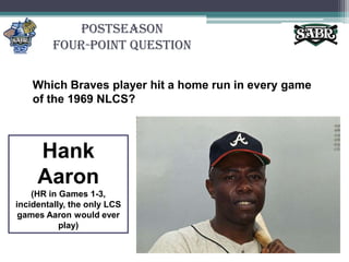 PostseasonFour-Point QuestionWhich Braves player hit a home run in every game of the 1969 NLCS?Hank Aaron(HR in Games 1-3, incidentally, the only LCS games Aaron would ever play)