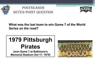 PostseasonSeven-Point QuestionWhat was the last team to win Game 7 of the World Series on the road?1979 Pittsburgh Pirates(won Game 7 at Baltimore’s Memorial Stadium Oct 17, 1979)