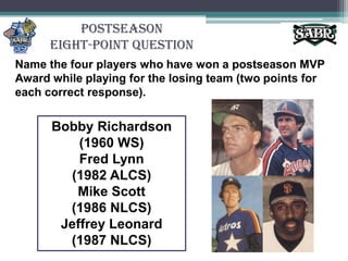 PostseasonEight-Point QuestionName the four players who have won a postseason MVP Award while playing for the losing team (two points for each correct response).Bobby Richardson (1960 WS)Fred Lynn (1982 ALCS)Mike Scott (1986 NLCS)Jeffrey Leonard (1987 NLCS)