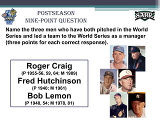 PostseasonNine-Point QuestionName the three men who have both pitched in the World Series and led a team to the World Series as a manager (three points for each correct response).Roger Craig(P 1955-56, 59, 64; M 1989)Fred Hutchinson(P 1940; M 1961)Bob Lemon(P 1948, 54; M 1978, 81)