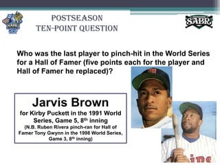 PostseasonTen-Point QuestionWho was the last player to pinch-hit in the World Series for a Hall of Famer (five points each for the player and Hall of Famer he replaced)?Jarvis Brownfor Kirby Puckett in the 1991 World Series, Game 5, 8th inning(N.B. Ruben Rivera pinch-ran for Hall of Famer Tony Gwynn in the 1998 World Series, Game 3, 8th inning)