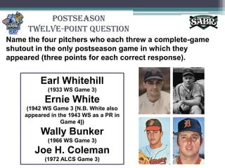 PostseasonTwelve-Point QuestionName the four pitchers who each threw a complete-game shutout in the only postseason game in which they appeared (three points for each correct response).Earl Whitehill(1933 WS Game 3)Ernie White (1942 WS Game 3 [N.B. White also appeared in the 1943 WS as a PR in Game 4])Wally Bunker(1966 WS Game 3)Joe H. Coleman (1972 ALCS Game 3)