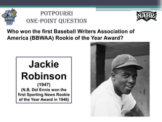 PotpourriOne-Point QuestionWho won the first Baseball Writers Association of America (BBWAA) Rookie of the Year Award?Jackie Robinson (1947)(N.B. Del Ennis won the first Sporting News Rookie of the Year Award in 1946)