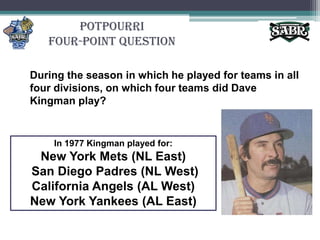 PotpourriFour-Point QuestionDuring the season in which he played for teams in all four divisions, on which four teams did Dave Kingman play?In 1977 Kingman played for:New York Mets (NL East) San Diego Padres (NL West) California Angels (AL West) New York Yankees (AL East)