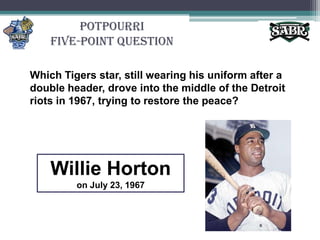 PotpourriFive-Point QuestionWhich Tigers star, still wearing his uniform after a double header, drove into the middle of the Detroit riots in 1967, trying to restore the peace?Willie Hortonon July 23, 1967