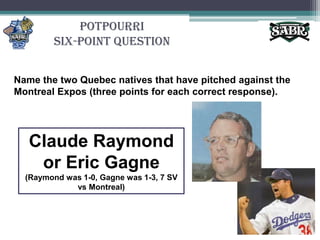 PotpourriSix-Point QuestionName the two Quebec natives that have pitched against the Montreal Expos (three points for each correct response).Claude Raymond or Eric Gagne(Raymond was 1-0, Gagne was 1-3, 7 SV vs Montreal)