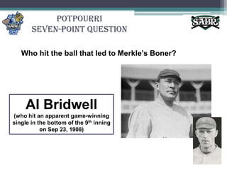 PotpourriSeven-Point QuestionWho hit the ball that led to Merkle’s Boner?Al Bridwell(who hit an apparent game-winning single in the bottom of the 9th inning on Sep 23, 1908)