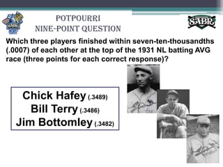 PotpourriNine-Point QuestionWhich three players finished within seven-ten-thousandths (.0007) of each other at the top of the 1931 NL batting AVG race (three points for each correct response)?Chick Hafey (.3489)Bill Terry (.3486)Jim Bottomley (.3482)