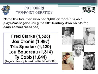 PotpourriTen-Point QuestionName the five men who had 1,000 or more hits as a player/manager during the 20th Century (two points for each correct response).Fred Clarke (1,528)Joe Cronin (1,497)Tris Speaker (1,420)Lou Boudreau (1,314)Ty Cobb (1,044)(Rogers Hornsby is next on the list with 961)