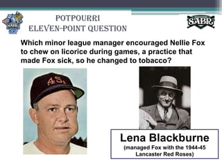 PotpourriEleven-Point QuestionWhich minor league manager encouraged Nellie Fox to chew on licorice during games, a practice that made Fox sick, so he changed to tobacco?Lena Blackburne(managed Fox with the 1944-45 Lancaster Red Roses)