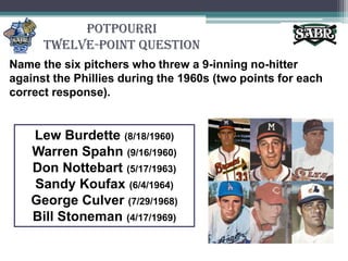 PotpourriTwelve-Point QuestionName the six pitchers who threw a 9-inning no-hitter against the Phillies during the 1960s (two points for each correct response).Lew Burdette (8/18/1960) Warren Spahn(9/16/1960) Don Nottebart(5/17/1963) Sandy Koufax (6/4/1964) George Culver (7/29/1968) Bill Stoneman(4/17/1969)