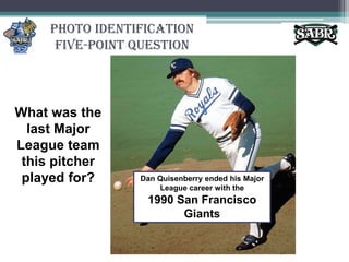 Photo Identification Five-Point QuestionWhat was the last Major League team this pitcher played for?Dan Quisenberry ended his Major League career with the 1990 San Francisco Giants