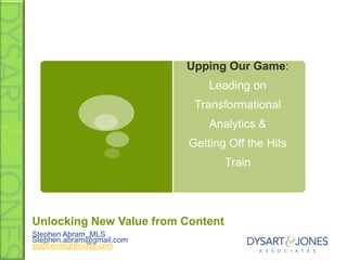 Upping Our Game:
                              Leading on
                           Transformational
                              Analytics &
                          Getting Off the Hits
                                   Train




Unlocking New Value from Content
Stephen Abram, MLS
Stephen.abram@gmail.com
stephenslighhouse.com
 