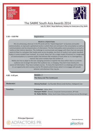 Panelists: R Sukumar - Editor, Mint
Narayani Mahil - Director, Corporate Communications, BP India
Dr. Nalin Mehta - Editor, South Asian History and Culture Journal (Routledge)
3:30 – 4:00 PM Registration
The SABRE South Asia Awards 2014
July 25, 2014 | Royal Ballroom, Holiday Inn Hotel,Aero City, Delhi
4:00 - 4:45 pm
Moderator:
Session - I
The Story and The Continuum
Principal Sponsor
Associate Sponsor
World in a Hybrid State
We are witnessing, what we in the PR world call the “Hybrid Approach” to business and public
communication, to represent a globalised world, in which there are contrasts in the consumption as well as
communications and the dissemination of information. The fact that publics exist everywhere is as much a
reality as their distinct identities. The challenge to communicate and engage with them that not everyone
wants to listen to, and given that media exists across the globe, one form of media is not a given standard.
Publics in some markets have 'evolved'. As a result, there can't be a single model of business or a single way
of communication or a common public that behaves like imitations of each other or in a homogenous
manner that some markets have the comfort of.
Media also has to adapt to the ever changing evolution.A reporter the story-tellers that is us and the
audience are no longer the same That audience too, is changing. They don't have merely one
source of information. They have multiple sources. To many this hybrid form is a challenge and to others,
it is an opportunity and a serious one for PR industry which knows what it is to engage with people
whoever and wherever they may be.
Shivraj Parshad - Co-founder Brevis and Anchor, Indiapost Live
 