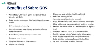 Benefits of Sabre GDS
• Access to 3,50,000 travel agents and popular travel
agencies worldwide
• Travel agents can promote their brand beyond the local
market
• Sell more seats consistently
• Get real-time data regarding the availability of seats
and price changes
• Make effective decisions with accurate data
• Steady revenue stream
• Allow your business to flow smoothly
• Provide the best ROI
• Offer a one-stop solution for all travel needs
• Real-time booking option
• Access to several distribution channels
• Helps travel businesses by offering exclusive travel deals
• Allow adding new features to a travel business website.
• Expands the market reach of a travel business at a global
level
• Can show extensive series of air/car/hotel deals
• Provides a single point of access to the Sabre system
• Allow integration to any web service functionality
• Get a complete customized backend for Bookings
• Set your custom fare for every inventory
 