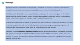 FlightsLogic continues to help the travel industry by building a solid network for easy access to services and products like car
rentals. Businesses can customize their websites or use the Sabre content that comes with the Sabre platform.
We collaborate with all major GDS providers to provide the best possible support to customers visiting your travel portal. Sabre
provides data-driven business intelligence, mobility, distribution, and Software as a Service (SaaS) solutions to travel suppliers
(airlines, hotels, car rental agencies, rail, cruise lines, and tour operators) and travel buyers.
Our Airline Booking Engine helps you not only sell significantly more flight tickets but also to give a variety of additional travel items
to maximize your profit. We provide travel portal development services for travel management organizations, agencies, and
corporations, with features tailored to airlines, hotels, rail, cruise, car rentals, and other industries.
FlightsLogic, a prominent travel portal development company, creates its own reservation system for travel agencies, particularly
IATA agents, by connecting the existing GDS system for providing an inventory of flights, hotels, vehicles, transfers, buses, and
vacations. The extensive admin and custom reporting modules assist travel agents in seamlessly managing the entire system and
effectively running the show.
 