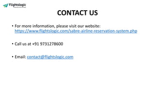 CONTACT US
• For more information, please visit our website:
https://www.flightslogic.com/sabre-airline-reservation-system.php
• Call us at +91 9731278600
• Email: contact@flightslogic.com
 
