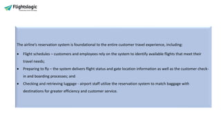 The airline’s reservation system is foundational to the entire customer travel experience, including:
• Flight schedules – customers and employees rely on the system to identify available flights that meet their
travel needs;
• Preparing to fly – the system delivers flight status and gate location information as well as the customer check-
in and boarding processes; and
• Checking and retrieving luggage - airport staff utilize the reservation system to match baggage with
destinations for greater efficiency and customer service.
 