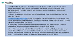 Sabre’s Airline Solutions business offers a broad range of software and data solutions to help airlines
market themselves, sell products, serve customers and operate more efficiently. It provides airline
reservation systems, a complete marketing, and commercial planning software suite, and enterprise
operations solutions.
Its data-rich software helps airlines make smarter operational decisions, and personalize and retail their
products to travelers.
Sabre Global Distribution System provides travel agencies with unrestricted access to a database of ferries,
airlines, and hotels. It guarantees continuous access to travel agents at all times. The GDS makes it easier for
travel agents to keep track of information.
For instance, the agencies can add or remove information to target their potential clients. Sabre GDS
Software helps in boosting customer satisfaction hence attracting better returns.
Airline Solutions services approximately 225+ airlines like network carriers, hybrids, and low-cost carriers,
primarily through Software-as-a-Service (SaaS) and hosted models, providing lower cost of ownership,
flexibility, and scalability as airlines grow. The company also serves approximately 700 other customers like
airports, cargo and charter airlines, corporate fleets, governments, and tourism boards.
 