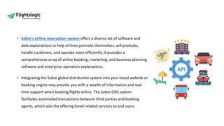 • Sabre's airline reservation system offers a diverse set of software and
data explanations to help airlines promote themselves, sell products,
handle customers, and operate more efficiently. It provides a
comprehensive array of airline booking, marketing, and business planning
software and enterprise operation explanations.
• Integrating the Sabre global distribution system into your travel website or
booking engine may provide you with a wealth of information and real-
time support when booking flights online. The Sabre GDS system
facilitates automated transactions between third parties and booking
agents, which aids the offering travel-related services to end users.
 