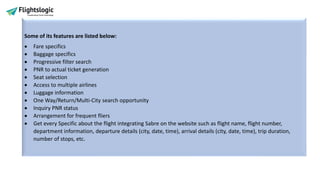 Some of its features are listed below:
• Fare specifics
• Baggage specifics
• Progressive filter search
• PNR to actual ticket generation
• Seat selection
• Access to multiple airlines
• Luggage information
• One Way/Return/Multi-City search opportunity
• Inquiry PNR status
• Arrangement for frequent fliers
• Get every Specific about the flight integrating Sabre on the website such as flight name, flight number,
department information, departure details (city, date, time), arrival details (city, date, time), trip duration,
number of stops, etc.
 