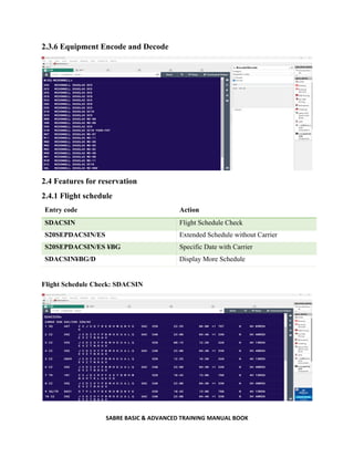 SABRE BASIC & ADVANCED TRAINING MANUAL BOOK
2.3.6 Equipment Encode and Decode
2.4 Features for reservation
2.4.1 Flight schedule
Entry code Action
SDACSIN Flight Schedule Check
S20SEPDACSIN/ES Extended Schedule without Carrier
S20SEPDACSIN/ES ¥BG Specific Date with Carrier
SDACSIN¥BG/D Display More Schedule
Flight Schedule Check: SDACSIN
 