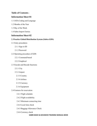 SABRE BASIC & ADVANCED TRAINING MANUAL BOOK
Table of Contents :
Information Sheet 01
1.1 IATA Coding and Language
1.2 Months of the Year
1.3 Day of the Week
1.4 Sabre Import Entries
Information Sheet 02
2. Practice Global Distribution System (Sabre-GDS)
2.1 Entry procedures
2.1.1 Sign in ID
2.1.2 Password
2.2 Operating procedure of GDS
2.2.1 Command based
2.2.2 Graphical
2.3 Encode and Decode functions
2.3.1 City
2.3.2 Airport
2.3.3 Country
2.3.4 Airlines
2.3.5 Currency
2.3.6 Equipment
2.4 Features for reservation
2.4.1 Flight schedule
2.4.2 Flight availability
2.4.3 Minimum connecting time
2.4.4 Local time check
2.4.5 Baggage Allowance Check
2.4.6 Currency check
 