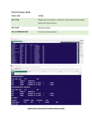SABRE BASIC & ADVANCED TRAINING MANUAL BOOK
2.4.6 Currency check
Entry code Action
DC*CUR Display list of countries’ currencies, codes and rate of exchange
against the local currency
DC*SAR Decode currency
DC‡USD500.00/GBP Convert currency amount
 