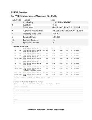 SABRE BASIC & ADVANCED TRAINING MANUAL BOOK
2.5 PNR Creation:
For PNR Creation, we need Mandatory Five Fields:
Duty Code Action Entry
1 Availability 120JULDACSIN¥BG
0 Seat Sell 01Y1
- Name Insert -RABBI/MD SHAIFULLAR MR
9 Agency Contact details 9 SABRE BD 01520102045 RABBI
7 Ticketing Time Limit 7TAW/
6 Received From 6RABBI
ER
IR
End and Retrieve
Ignore and retrieve
ER
IR
 