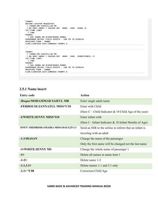 SABRE BASIC & ADVANCED TRAINING MANUAL BOOK
2.5.1 Name insert
Entry code Action
-Hoque/MOHAMMAD SAIFUL MR Enter single adult name
-FERDOUSE/JANNATUL MISS*C10 Enter with Child
(Here C – Child Indicator & 10 Child Age of the year)
-I/WHITE/JENNY MISS*I10 Enter infant with
(Here I – Infant Indicator & 10 Infant Months of Age)
3INFT/ SHEHRISH/AMAIRA MISS/10AUG25-1.1 Send an SSR to the airline to inform that an infant is
traveling with an adult
-1.1¤HASAN Change the name of the passenger.
Only the first name will be changed not the last name
-1¤WHITE/JENNY MS Change the whole name of passenger 1
-1¤ Delete all names in name item 1
-1-2¤ Delete name 1-2
-1.1,3.1¤ Delete names 1.1 and 3.1 only
-1.1¤ *C08 Correction Child Age
 