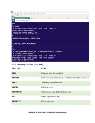 SABRE BASIC & ADVANCED TRAINING MANUAL BOOK
2.5.2 Itinerary creation (Seat Sell)
Entry code Action
01Y1 Sell a seat from line number 1
01Y7M8 Sell Y class from line number 7 and M class from line number 8
01Y7* Connecting flight/same class
01Y7LL Waitlist segment
01Y7M8LL* Waitlist connecting flights/different class
0AA Surface segment (ARNK)
01Y1OPEN Sell open segment
 