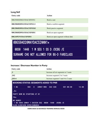 SABRE BASIC & ADVANCED TRAINING MANUAL BOOK
Long Sell
Entry code Action
0BG584D20MAYDACSINNN1 Book a seat
0BG584D20MAYDACSINLL1 Book a waitlist segment
0BG584D20MAYDACSINGK1 Book passive segment
0BG584D20MAYDACSINDS1 Book an open segment
0BGOPENYDACSINDS1 Book an open segment without date
Increase / Decrease Number in Party
Entry code Action
,3 Increase all air segments to 3 seats
,3S2 Increase segment 2 to 3 seats
,2S3-4 Increase segment 3 and 4 to 2 seats
 