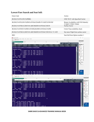SABRE BASIC & ADVANCED TRAINING MANUAL BOOK
Lowest Fare Search and Seat Sell:
Entry Code Action
JR.DAC/S-OYLON15APRBG ONE WAY with Specified Carrier
JR.DAC/S-OYLON15APR/S-OYDAC20APR /P-2ADT1C091INF Return Availability with PAX Identify:
2 Adult 1 Child 1 Infant
JR.DAC/S-OYKUL20JUN/S-ARUNKSIN/S-OYDAC25JUN Surface Sector
JR.DAC/S-OYIST15APR/S-OYJFK20APR/S-OYDAC25APR Circle Trip availability check
JR.DAC/S-OYKUL20JUN/S-ARUNKSIN/S-OYDAC25JUN/LC-Y-1439 See more Flight from surface sector
JR01 Seat Sell from Option number 1
 