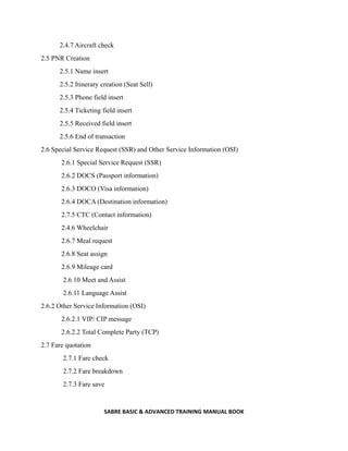 SABRE BASIC & ADVANCED TRAINING MANUAL BOOK
2.4.7 Aircraft check
2.5 PNR Creation
2.5.1 Name insert
2.5.2 Itinerary creation (Seat Sell)
2.5.3 Phone field insert
2.5.4 Ticketing field insert
2.5.5 Received field insert
2.5.6 End of transaction
2.6 Special Service Request (SSR) and Other Service Information (OSI)
2.6.1 Special Service Request (SSR)
2.6.2 DOCS (Passport information)
2.6.3 DOCO (Visa information)
2.6.4 DOCA (Destination information)
2.7.5 CTC (Contact information)
2.4.6 Wheelchair
2.6.7 Meal request
2.6.8 Seat assign
2.6.9 Mileage card
2.6.10 Meet and Assist
2.6.11 Language Assist
2.6.2 Other Service Information (OSI)
2.6.2.1 VIP/ CIP message
2.6.2.2 Total Complete Party (TCP)
2.7 Fare quotation
2.7.1 Fare check
2.7.2 Fare breakdown
2.7.3 Fare save
 
