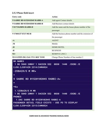 SABRE BASIC & ADVANCED TRAINING MANUAL BOOK
2.5.3 Phone field insert
Entry code Action
9 SABRE BD 01520102045 RABBI-A Add agent Contact details
9 SABRE BD 01520102045 RABBI-B Add Business contact details
9 01733638094 RABBI-H Add the name and the house phone number of the
passenger
9 17404127 EXT 502-B Add the business phone number and the extension of
the passenger
-A AGENT
-M Mobile
-H HOME/HOTEL
-B BUSINESS
92¤ REMOVE LINE 2
92¤1115555 ZIG ZAG TVL REF TOM Change Phone Number of line number 2
 