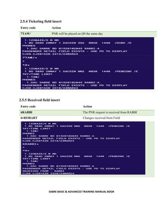 SABRE BASIC & ADVANCED TRAINING MANUAL BOOK
2.5.4 Ticketing field insert
Entry code Action
7TAW/ PNR will be placed on Q9 the same day
2.5.5 Received field insert
Entry code Action
6RABBI The PNR request is received from RABBI
6¤ROBART Changes received from Field
 