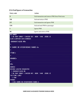 SABRE BASIC & ADVANCED TRAINING MANUAL BOOK
2.5.6 End/Ignore of transaction
Entry code Action
E End transaction and remove PNR from Work area
ER End and retrieve PNR
ET End transaction and ignore PNR
EM End and mail PNR to passenger
I Ignore PNR
IR Ignore and retrieve PNR
 