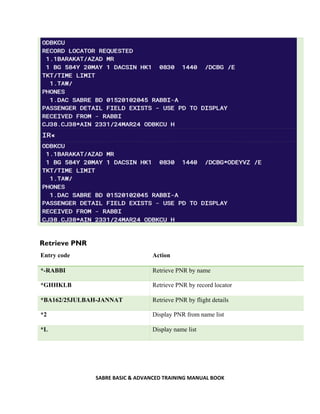 SABRE BASIC & ADVANCED TRAINING MANUAL BOOK
Retrieve PNR
Entry code Action
*-RABBI Retrieve PNR by name
*GHHKLB Retrieve PNR by record locator
*BA162/25JULBAH-JANNAT Retrieve PNR by flight details
*2 Display PNR from name list
*L Display name list
 