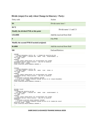 SABRE BASIC & ADVANCED TRAINING MANUAL BOOK
Divide (steps)-Use only when Change in Itinerary / Party:
Entry code Action
D1 Divide name item 1
D1*2
Divide name 1.1 and 2.1
Modify the divided PNR at this point
6 RABBI Add the received from field
F File PNR
Modify the second PNR if needed (original)
RABBI Add the received from field
ER End and Retrieve
 