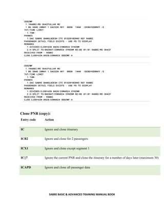 SABRE BASIC & ADVANCED TRAINING MANUAL BOOK
Clone PNR (copy):
Entry code Action
IC Ignore and clone itinerary
ICB2 Ignore and clone for 2 passengers
ICX1 Ignore and clone except segment 1
IC‡7 Ignore the current PNR and clone the itinerary for a number of days later (maximum 30)
ICAPD Ignore and clone all passenger data
 