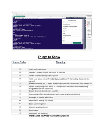 SABRE BASIC & ADVANCED TRAINING MANUAL BOOK
Things to Know
Status Codes Meaning
HK Holds confirmed status
HX Segment canceled through the carrier or associate
KK Vendor confirms the requested segment
HN Holds need (space not confirmed and you need to verify the booking status with the
carrier.)
HQ Already requested but 12 hours’ time in order to receive confirmation is not elapsed yet
GK Vendor participating in the merge to Sabre process, indicates a confirmed booking
merged from a multi-access host.
DL Seats is deferred (denied) from a waitlist
NO You must cancel the denied segment and request an alternate booking
PN Booking is in Pending Need status
RR Reconfirmed through the vendor
SS Sabre system response
UC segment is not confirmed
TK Time change
UN The flight is not operating
 