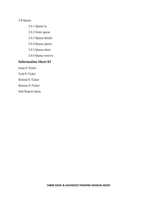 SABRE BASIC & ADVANCED TRAINING MANUAL BOOK
2.8 Queue
2.8.1 Queue in
2.8.2 Enter queue
2.8.3 Queue details
2.8.4 Queue ignore
2.8.5 Queue share
2.8.6 Queue remove
Information Sheet 03
Issue E-Ticket
Void E-Ticket
Refund E-Ticket
Reissue E-Ticket
Sale Report check
 