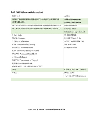 SABRE BASIC & ADVANCED TRAINING MANUAL BOOK
2.6.2 DOCS (Passport information)
Entry code Action
3DOCS/P/BGD/BF029284/BGD/09SEP92/M/20SEP33/RABBI/MD
SHAIFULLAR-1.1
Add Adult passenger
passport information
3DOCS/P/BGD/BF029285/BGD/09SEP18/F/20SEP33/SAH/JABED-2.1 For Female Child
3DOCS/P/BGD/BF029287/BGD/09SEP23/MI/20SEP33/SAH/ARIF-1.1 For Male Infant
Infant always tag with Adult
3- Duty Code
DOCS – Passport
P- Passport Information
BGD- Passport Issuing Country
BF029284- Passport Number
BGD- Nationality of Passport Holder
09SEP92- Passenger Date of Birth
M- Gender Indicator
20SEP33- Passport date of Expired
RABBI- Last name of PAX
MD SHAIFULLAR – First Name of PAX
M- FOR MALE
F- FOR FEMALE for
ADULT and CHILD PAX
MI- Male Infant
FI- Female Infant
*P3D Check DOCS/DOCO Details
36.XX Delete DOCS
Here 6 is DOCS line number
 