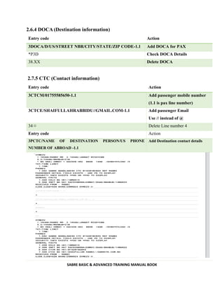 SABRE BASIC & ADVANCED TRAINING MANUAL BOOK
2.6.4 DOCA (Destination information)
Entry code Action
3DOCA/D/US/STREET NBR/CITY/STATE/ZIP CODE-1.1 Add DOCA for PAX
*P3D Check DOCA Details
38.XX Delete DOCA
2.7.5 CTC (Contact information)
Entry code Action
3CTCM/01755585650-1.1 Add passenger mobile number
(1.1 is pax line number)
3CTCE/SHAIFULLAHRABBIDU//GMAIL.COM-1.1 Add passenger Email
Use // instead of @
34 ¤ Delete Line number 4
Entry code Action
3PCTC/NAME OF DESTINATION PERSON/US PHONE
NUMBER OF ABROAD -1.1
Add Destination contact details
 