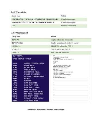 SABRE BASIC & ADVANCED TRAINING MANUAL BOOK
2.4.6 Wheelchair
Entry code Action
3WCHR/UNBL TO WALK LONG DSTNC NONMEDA-1.1 Wheel chair request
3OSI SQ PAX NEED WCHR DUE TO SICKNESS-1.1 Wheel chair request
310¤ Remove wheel chair
2.6.7 Meal request
Entry code Action
DU*/SPM Display all special meals codes
DU*/SPM‡KU Display special meals codes by carrier
3DBML-1.1 DIABETIC MEAL for PAX 1
3CHML-2.1 CHILD MEAL for PAX 2
3BBML-1.1 BABY MEAL for Infant
 