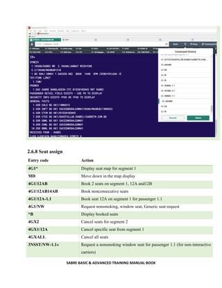 SABRE BASIC & ADVANCED TRAINING MANUAL BOOK
2.6.8 Seat assign
Entry code Action
4G1* Display seat map for segment 1
MD Move down in the map display
4G1/12AB Book 2 seats on segment 1, 12A and12B
4G1/12AB14AB Book nonconsecutive seats
4G1/12A-1.1 Book seat 12A on segment 1 for passenger 1.1
4G1/NW Request nonsmoking, window seat, Generic seat request
*B Display booked seats
4GX2 Cancel seats for segment 2
4GX1/12A Cancel specific seat from segment 1
4GXALL Cancel all seats
3NSST/NW-1.1« Request a nonsmoking window seat for passenger 1.1 (for non-interactive
carriers)
 