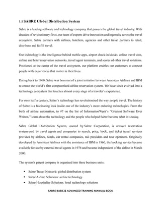 SABRE BASIC & ADVANCED TRAINING MANUAL BOOK
1.1 SABRE Global Distribution System
Sabre is a leading software and technology company that powers the global travel industry. With
decades of revolutionary firsts, our team of experts drive innovation and ingenuity across the travel
ecosystem. Sabre partners with airlines, hoteliers, agencies and other travel partners to retail,
distribute and fulfill travel.
Our technology is the intelligence behind mobile apps, airport check-in kiosks, online travel sites,
airline and hotel reservation networks, travel agent terminals, and scores of other travel solutions.
Positioned at the center of the travel ecosystem, our platform enables our customers to connect
people with experiences that matter in their lives.
Dating back to 1960, Sabre was born out of a joint initiative between American Airlines and IBM
to create the world’s first computerized airline reservation system. We have since evolved into a
technology ecosystem that touches almost every stage of a traveler’s experience.
For over half a century, Sabre’s technology has revolutionized the way people travel. The history
of Sabre is a fascinating look inside one of the industry’s more enduring technologies. From the
birth of airline automation, to #7 on the list of InformationWeek’s “Greatest Software Ever
Written,” learn about the technology and the people who helped Sabre become what it is today.
Sabre Global Distribution System, owned by Sabre Corporation, is a travel reservation
system used by travel agents and companies to search, price, book, and ticket travel services
provided by airlines, hotels, car rental companies, rail providers and tour operators. Originally
developed by American Airlines with the assistance of IBM in 1960, the booking service became
available for use by external travel agents in 1976 and became independent of the airline in March
2000.
The system's parent company is organized into three business units:
 Sabre Travel Network: global distribution system
 Sabre Airline Solutions: airline technology
 Sabre Hospitality Solutions: hotel technology solutions
 